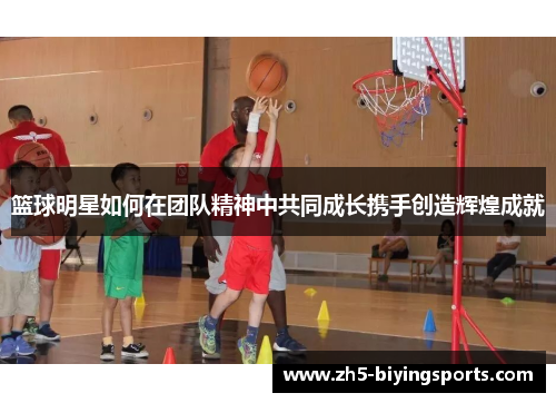 篮球明星如何在团队精神中共同成长携手创造辉煌成就