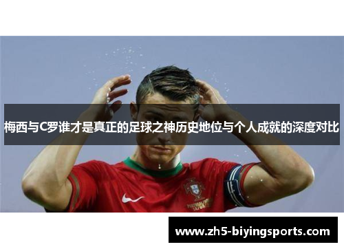 梅西与C罗谁才是真正的足球之神历史地位与个人成就的深度对比