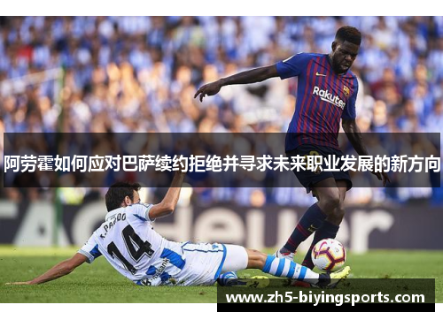 阿劳霍如何应对巴萨续约拒绝并寻求未来职业发展的新方向