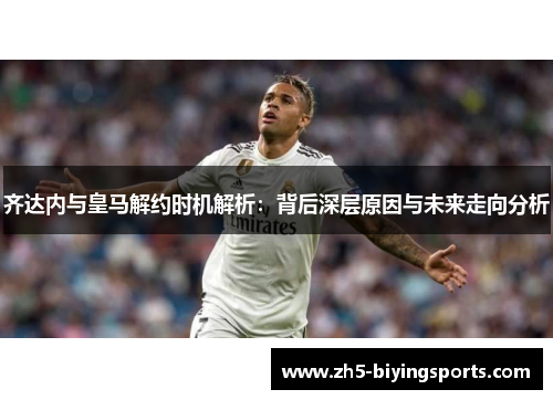 齐达内与皇马解约时机解析：背后深层原因与未来走向分析